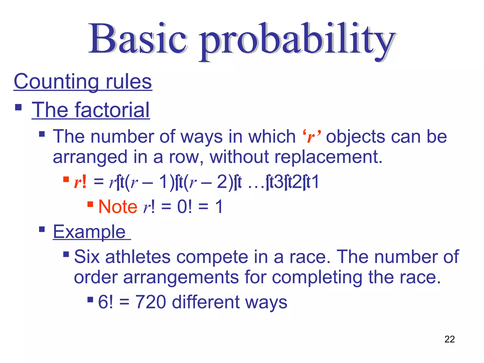 Counting rules
 The factorial
   The number of ways in which ‘r’ objects can be
    arranged in a row, without replacement.
      r! = r×(r – 1)×(r – 2)× …×3×2×1
          Note r! = 0! = 1
   Example
      Six athletes compete in a race. The number of
       order arrangements for completing the race.
          6! = 720 different ways
                                                  22
 