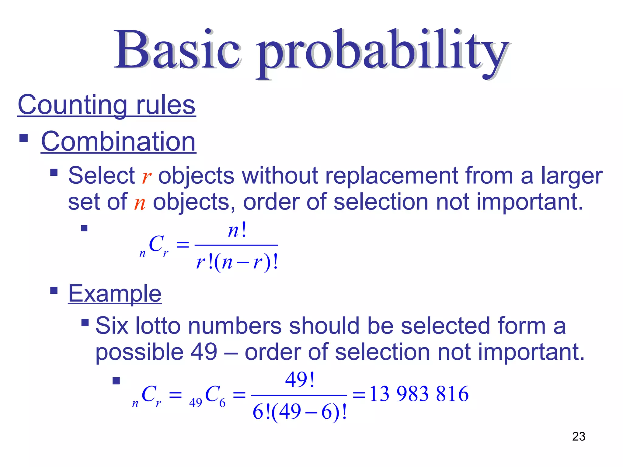 Counting rules
 Combination
   Select r objects without replacement from a larger
    set of n objects, order of selection not important.
                         n!
              n Cr =
                     r !(n − r )!
   Example
      Six lotto numbers should be selected form a
       possible 49 – order of selection not important.
         C = C =       49!
          n     r   49   6     = 13 983 816
                             6!(49 − 6)!
                                                    23
 
