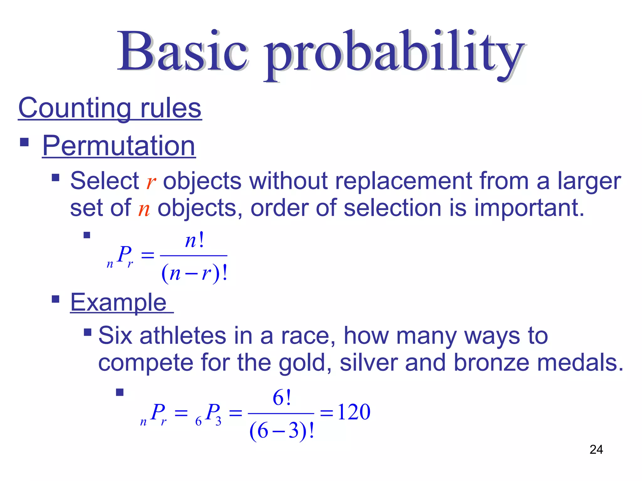 Counting rules
 Permutation
   Select r objects without replacement from a larger
    set of n objects, order of selection is important.
               n!
        nP =
          r
             (n − r )!
   Example
      Six athletes in a race, how many ways to
       compete for the gold, silver and bronze medals.
                       6!
           n   Pr = 6 P3 =              = 120
                             (6 − 3)!
                                                   24
 