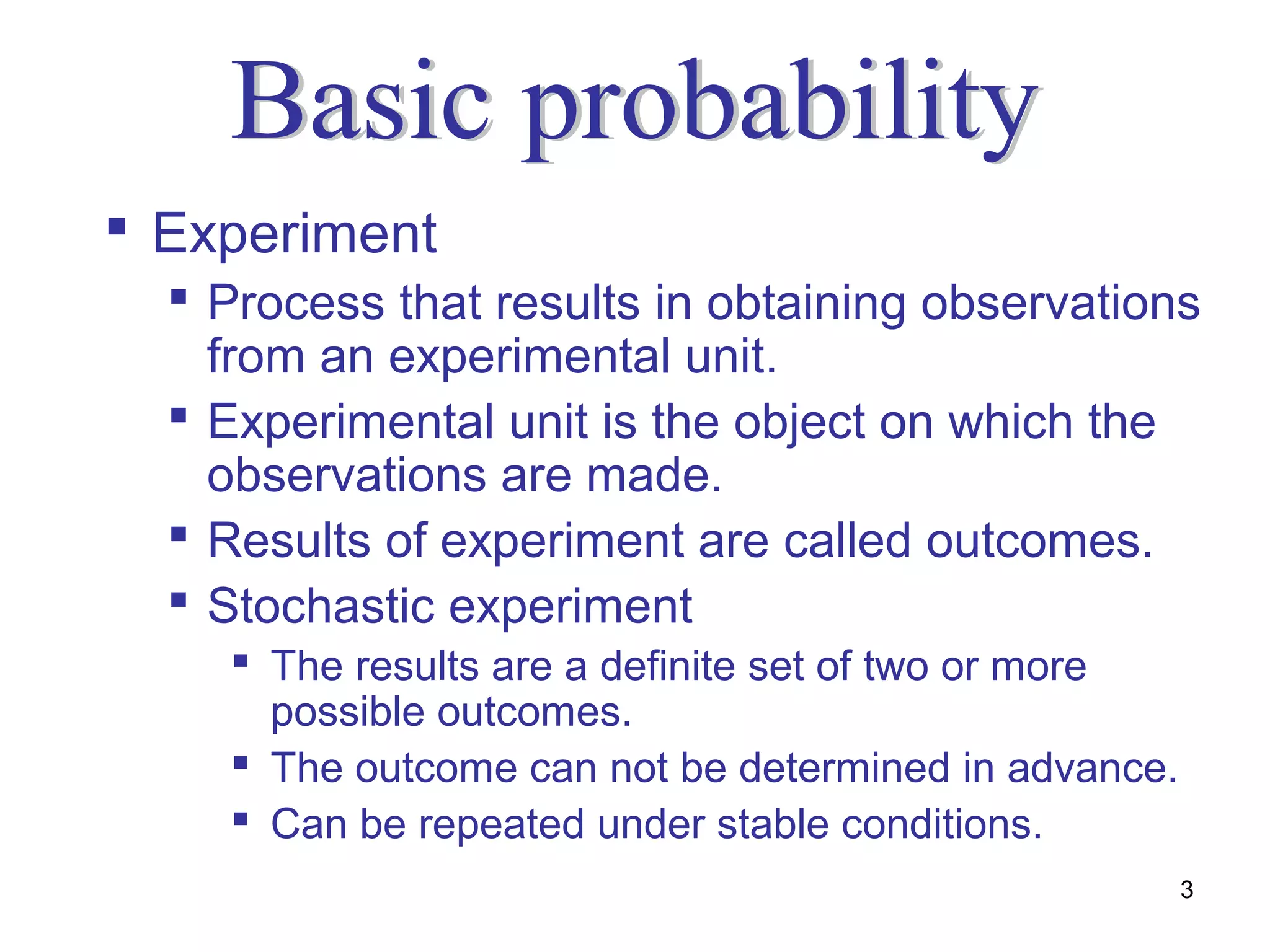  Experiment
   Process that results in obtaining observations
    from an experimental unit.
   Experimental unit is the object on which the
    observations are made.
   Results of experiment are called outcomes.
   Stochastic experiment
     The results are a definite set of two or more
      possible outcomes.
     The outcome can not be determined in advance.
     Can be repeated under stable conditions.
                                                      3
 