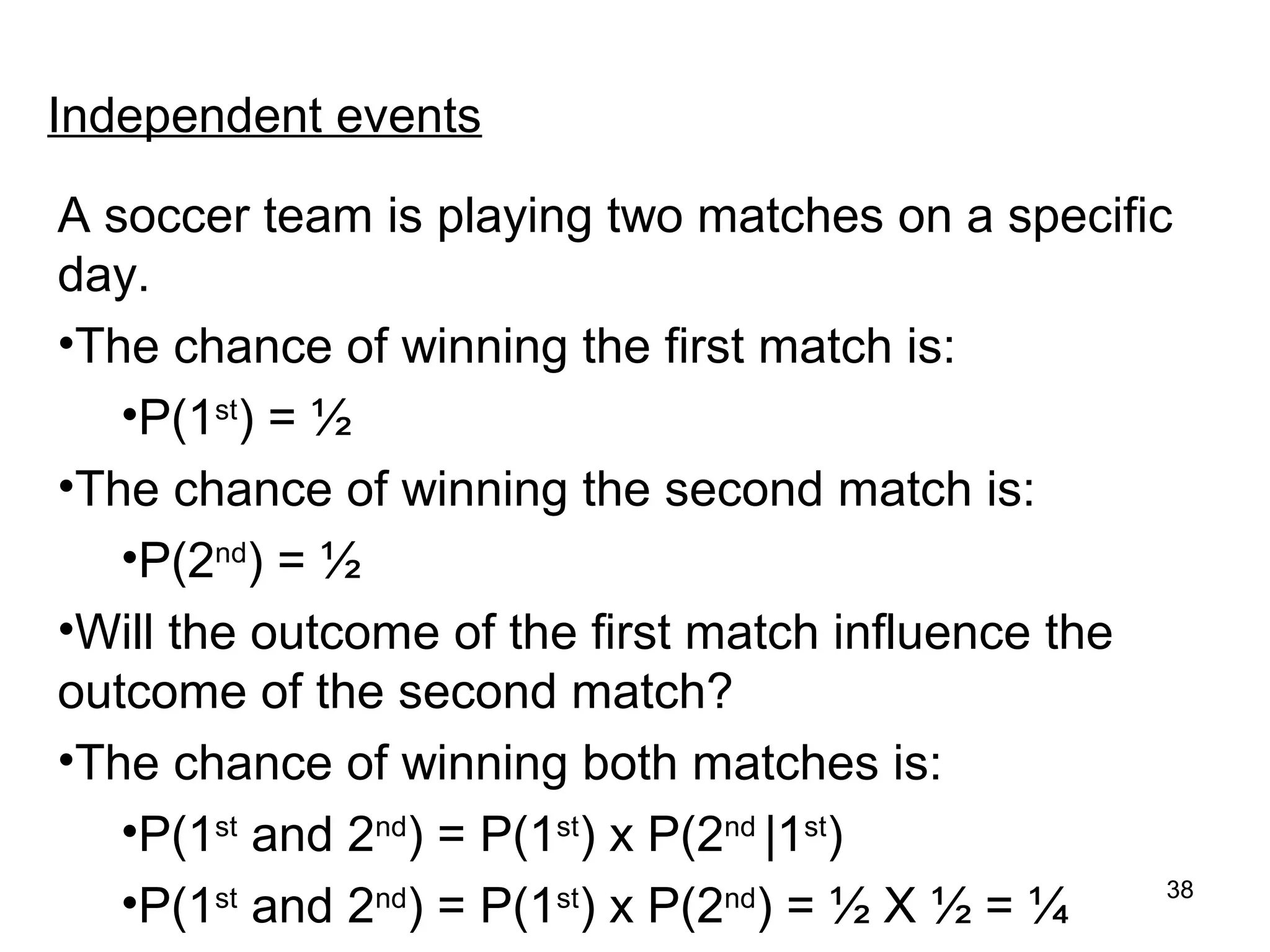 Independent events

A soccer team is playing two matches on a specific
day.
•The chance of winning the first match is:
   •P(1st) = ½
•The chance of winning the second match is:
   •P(2nd) = ½
•Will the outcome of the first match influence the
outcome of the second match?
•The chance of winning both matches is:
   •P(1st and 2nd) = P(1st) x P(2nd |1st)
   •P(1st and 2nd) = P(1st) x P(2nd) = ½ X ½ = ¼   38
 