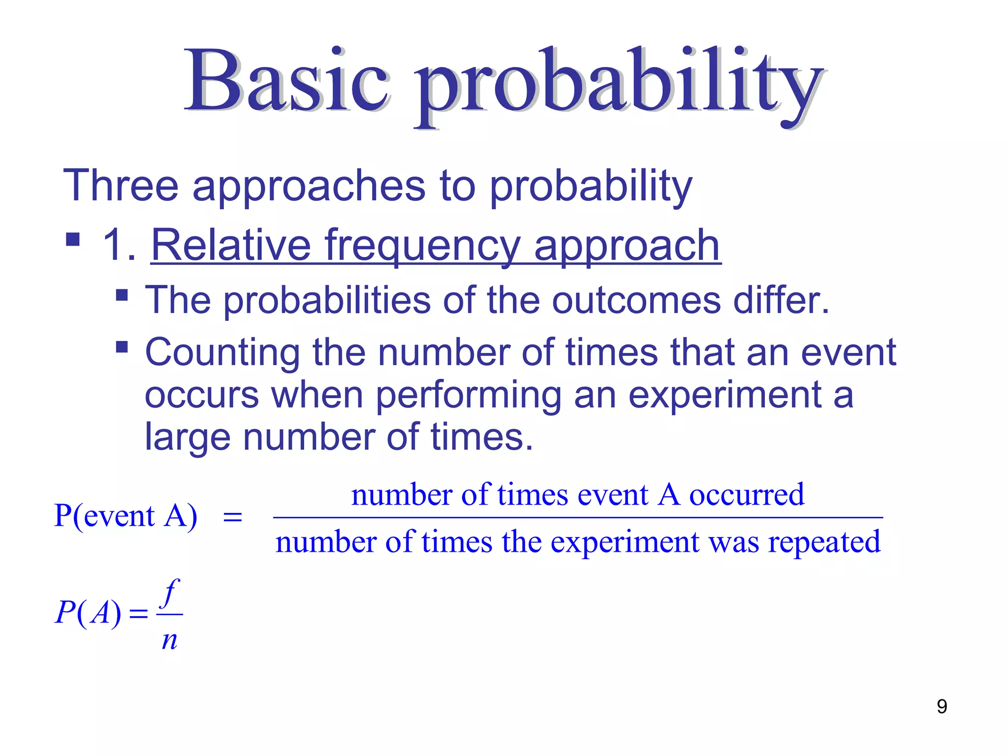Three approaches to probability
 1. Relative frequency approach
     The probabilities of the outcomes differ.
     Counting the number of times that an event
      occurs when performing an experiment a
      large number of times.
                   number of times event A occurred
P(event A) =
               number of times the experiment was repeated
         f
P ( A) =
         n
                                                             9
 