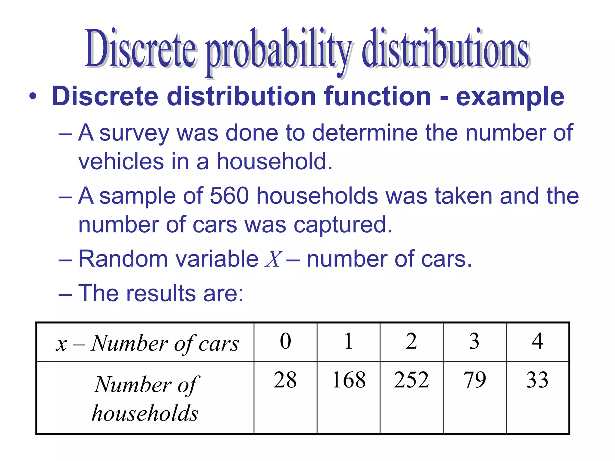• Discrete distribution function - example
  – A survey was done to determine the number of
    vehicles in a household.
  – A sample of 560 households was taken and the
    number of cars was captured.
  – Random variable X – number of cars.
  – The results are:

  x – Number of cars   0     1     2    3    4
     Number of         28   168   252   79   33
     households
 