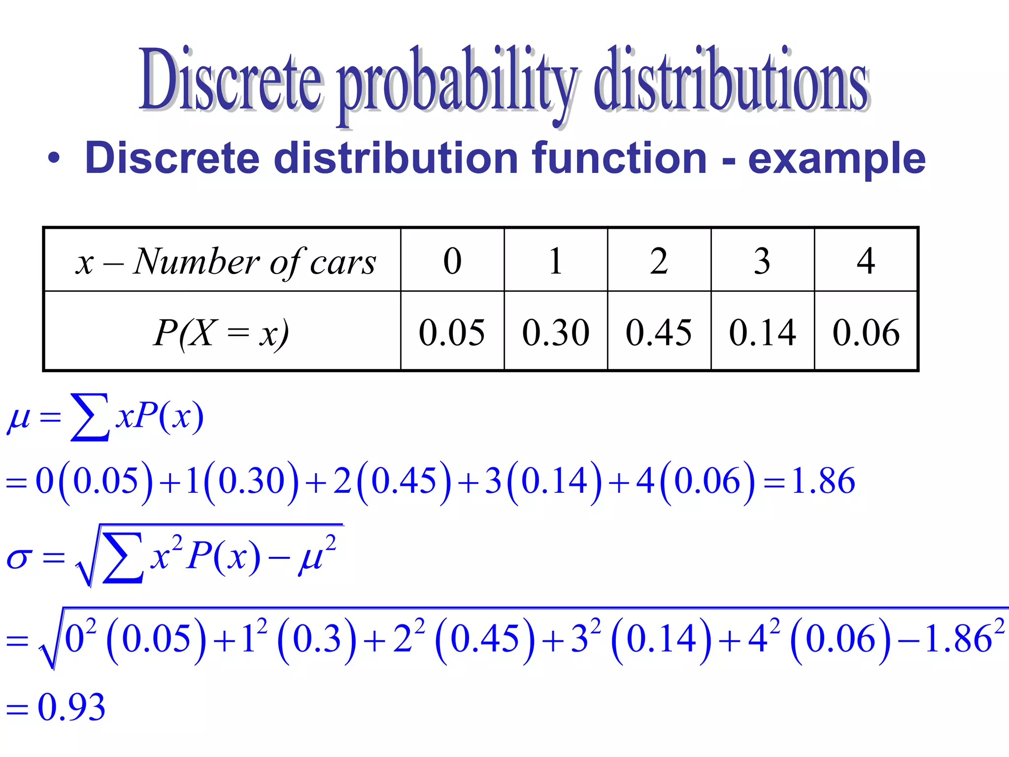 • Discrete distribution function - example

     x – Number of cars              0     1        2       3           4
             P(X = x)            0.05 0.30 0.45 0.14 0.06

   xP( x)
 0  0.05  1 0.30   2  0.45   3  0.14   4  0.06   1.86
         x 2 P( x)   2

 0  0.05   1  0.3  2  0.45   3  0.14   4  0.06   1.86
      2              2           2             2             2              2


 0.93
 