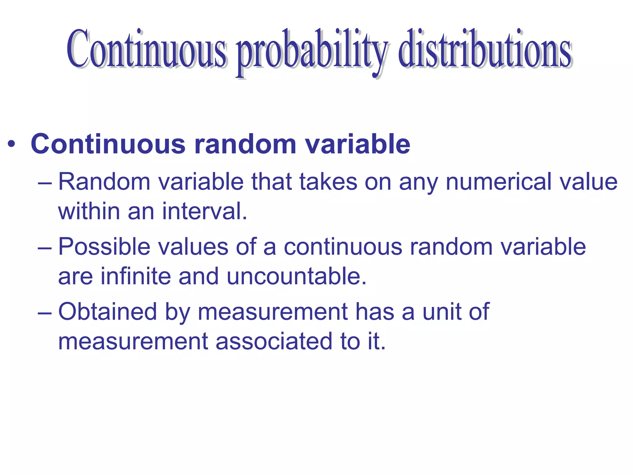 • Continuous random variable
  – Random variable that takes on any numerical value
    within an interval.
  – Possible values of a continuous random variable
    are infinite and uncountable.
  – Obtained by measurement has a unit of
    measurement associated to it.
 