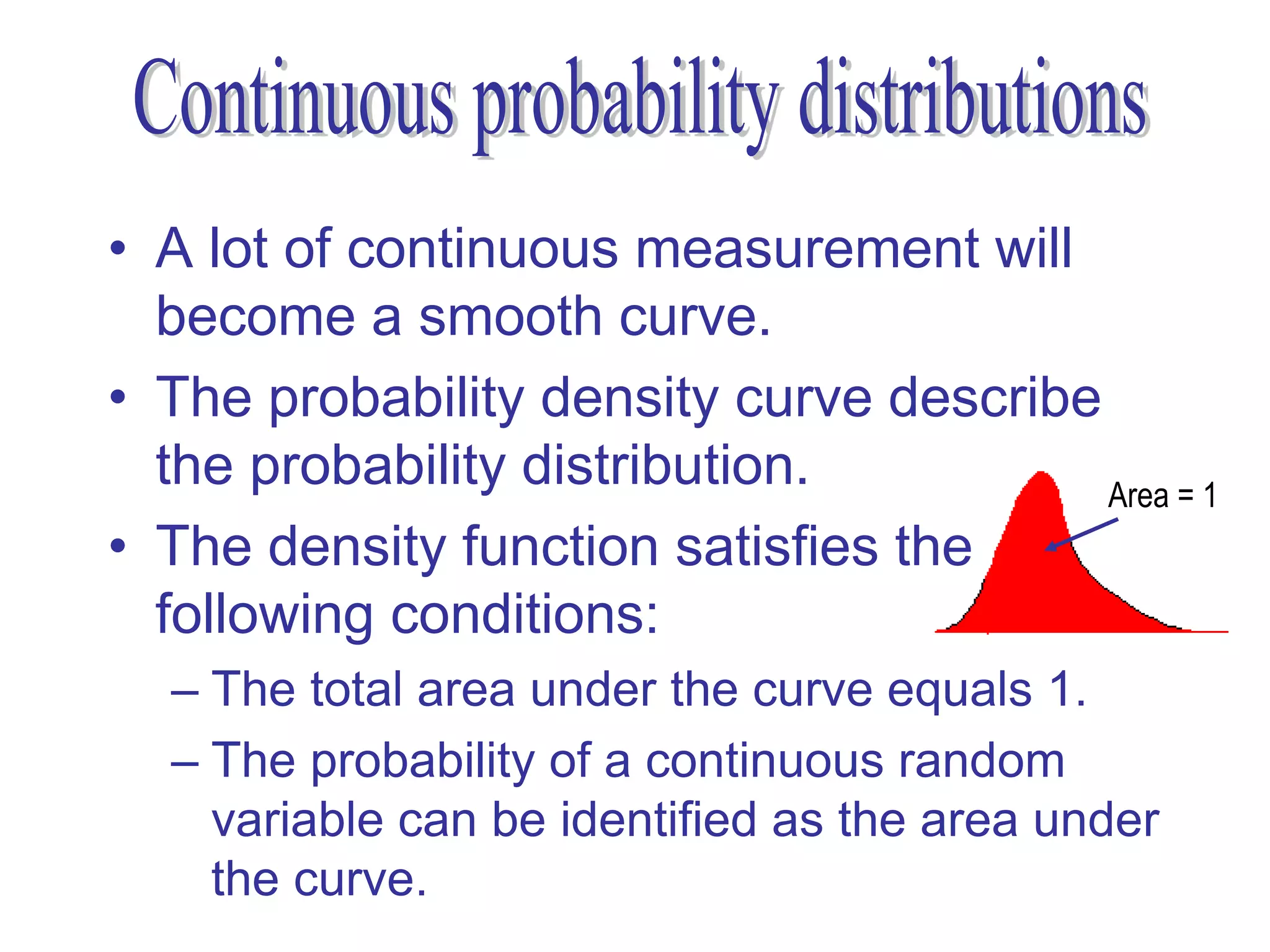 • A lot of continuous measurement will
  become a smooth curve.
• The probability density curve describe
  the probability distribution.          Area = 1
• The density function satisfies the
  following conditions:
  – The total area under the curve equals 1.
  – The probability of a continuous random
    variable can be identified as the area under
    the curve.
 