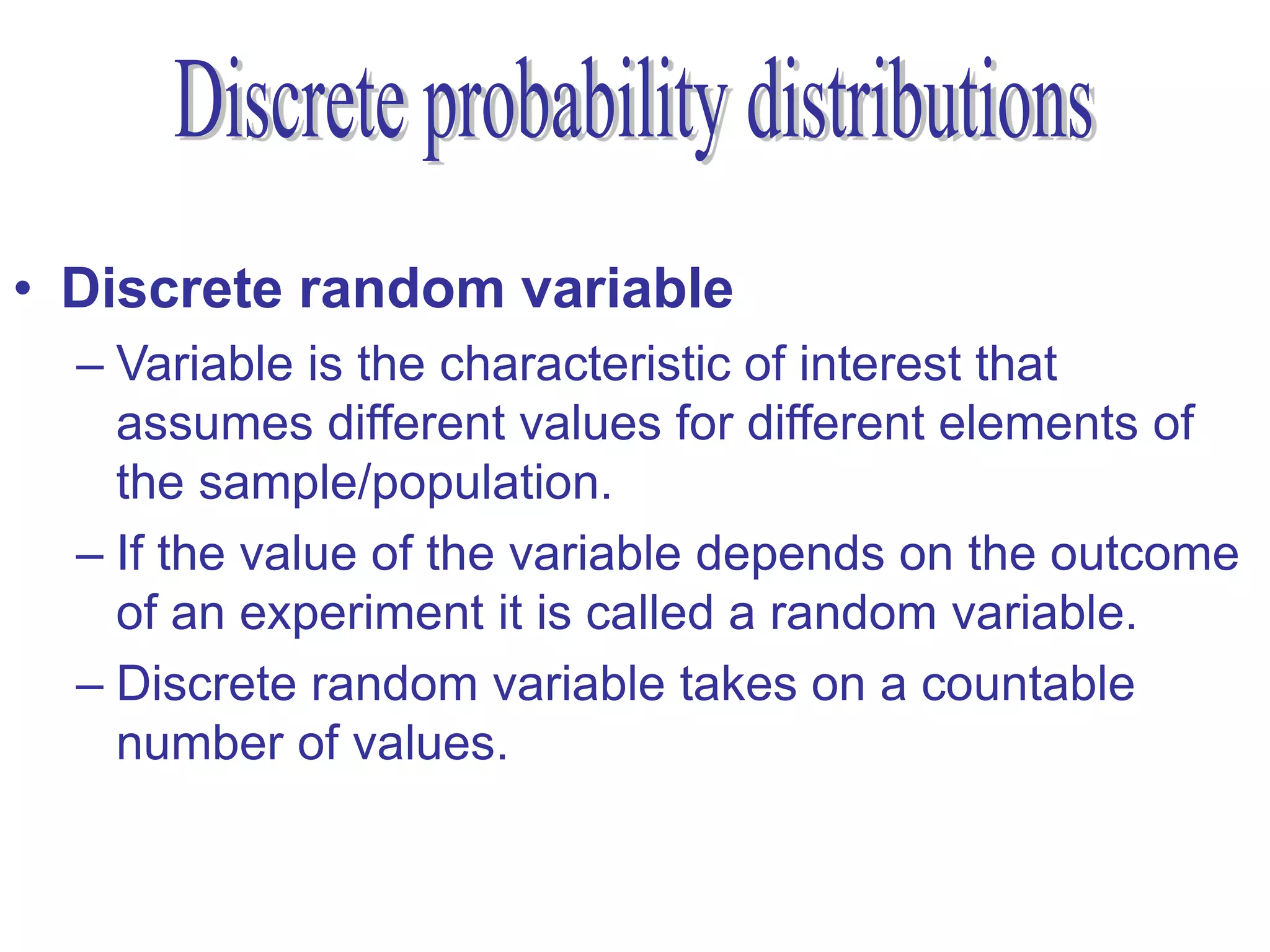 • Discrete random variable
  – Variable is the characteristic of interest that
    assumes different values for different elements of
    the sample/population.
  – If the value of the variable depends on the outcome
    of an experiment it is called a random variable.
  – Discrete random variable takes on a countable
    number of values.
 