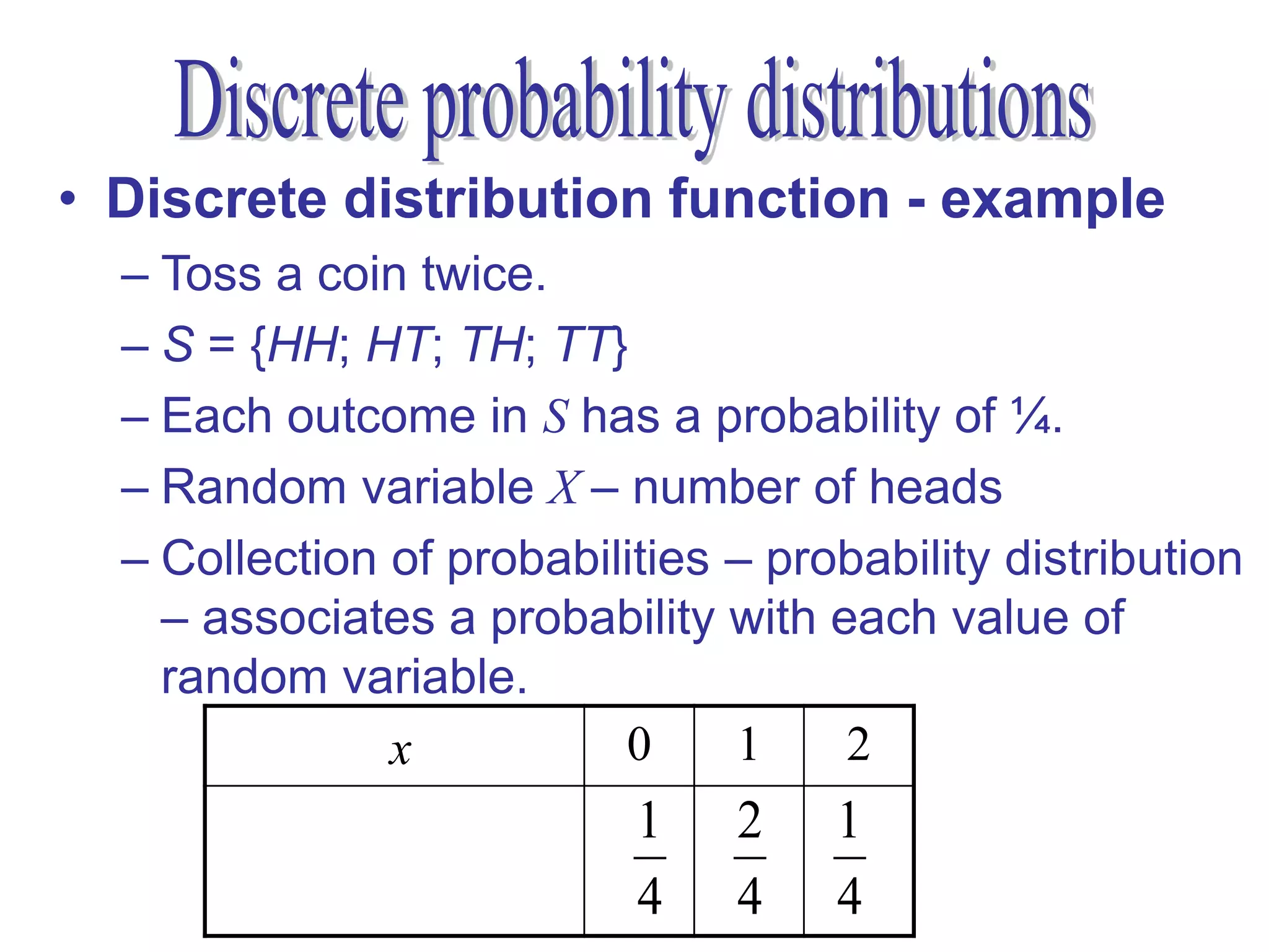 • Discrete distribution function - example
  – Toss a coin twice.
  – S = {HH; HT; TH; TT}
  – Each outcome in S has a probability of ¼.
  – Random variable X – number of heads
  – Collection of probabilities – probability distribution
    – associates a probability with each value of
    random variable.
               x          0     1    2
                           1    2    1
       P(X = x) = P(x)
                           4    4    4
 
