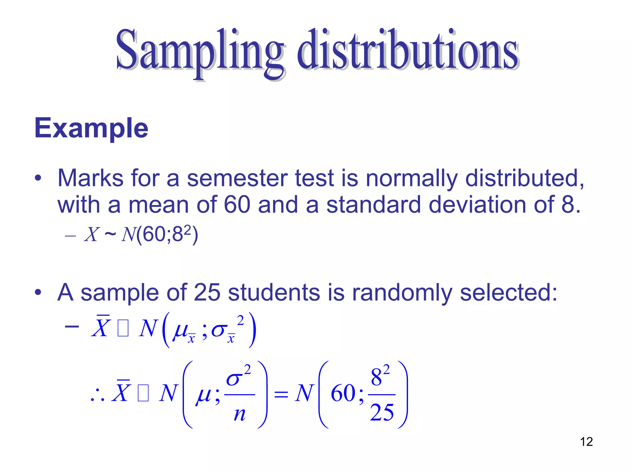 Example
• Marks for a semester test is normally distributed,
  with a mean of 60 and a standard deviation of 8.
  – X ~ N(60;82)

• A sample of 25 students is randomly selected:
            
  – X N  x ; x 2  
              2           82 
    X     N ;     N  60; 
                n          25 
                                                   12
 