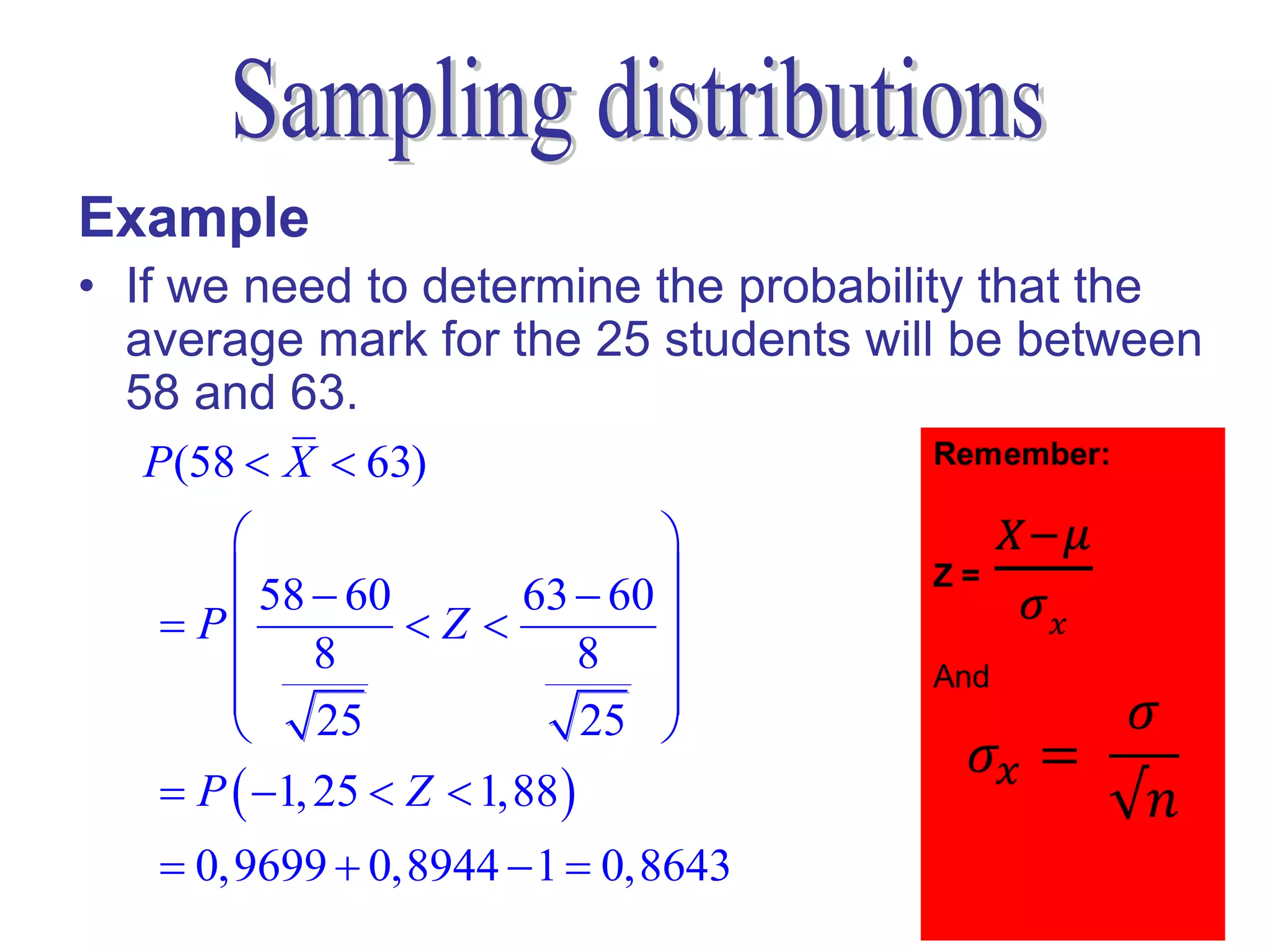 Example
• If we need to determine the probability that the
  average mark for the 25 students will be between
  58 and 63.
  P (58  X  63)
                           
       58  60     63  60 
    P         Z         
       8              8 
                           
       25             25 
    P  1, 25  Z  1,88 
    0,9699  0,8944  1  0,8643
 
