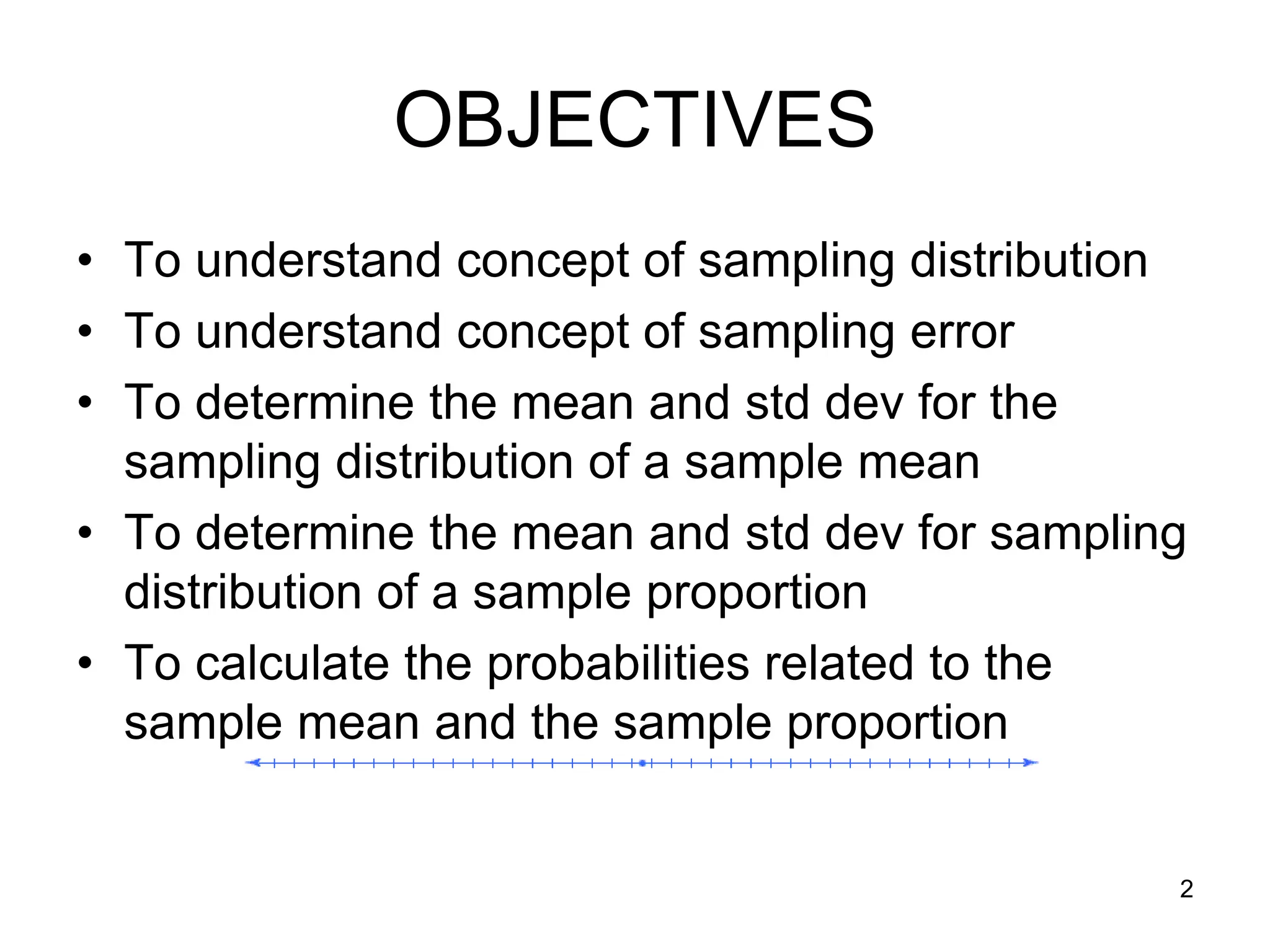 OBJECTIVES
• To understand concept of sampling distribution
• To understand concept of sampling error
• To determine the mean and std dev for the
  sampling distribution of a sample mean
• To determine the mean and std dev for sampling
  distribution of a sample proportion
• To calculate the probabilities related to the
  sample mean and the sample proportion


                                               2
 