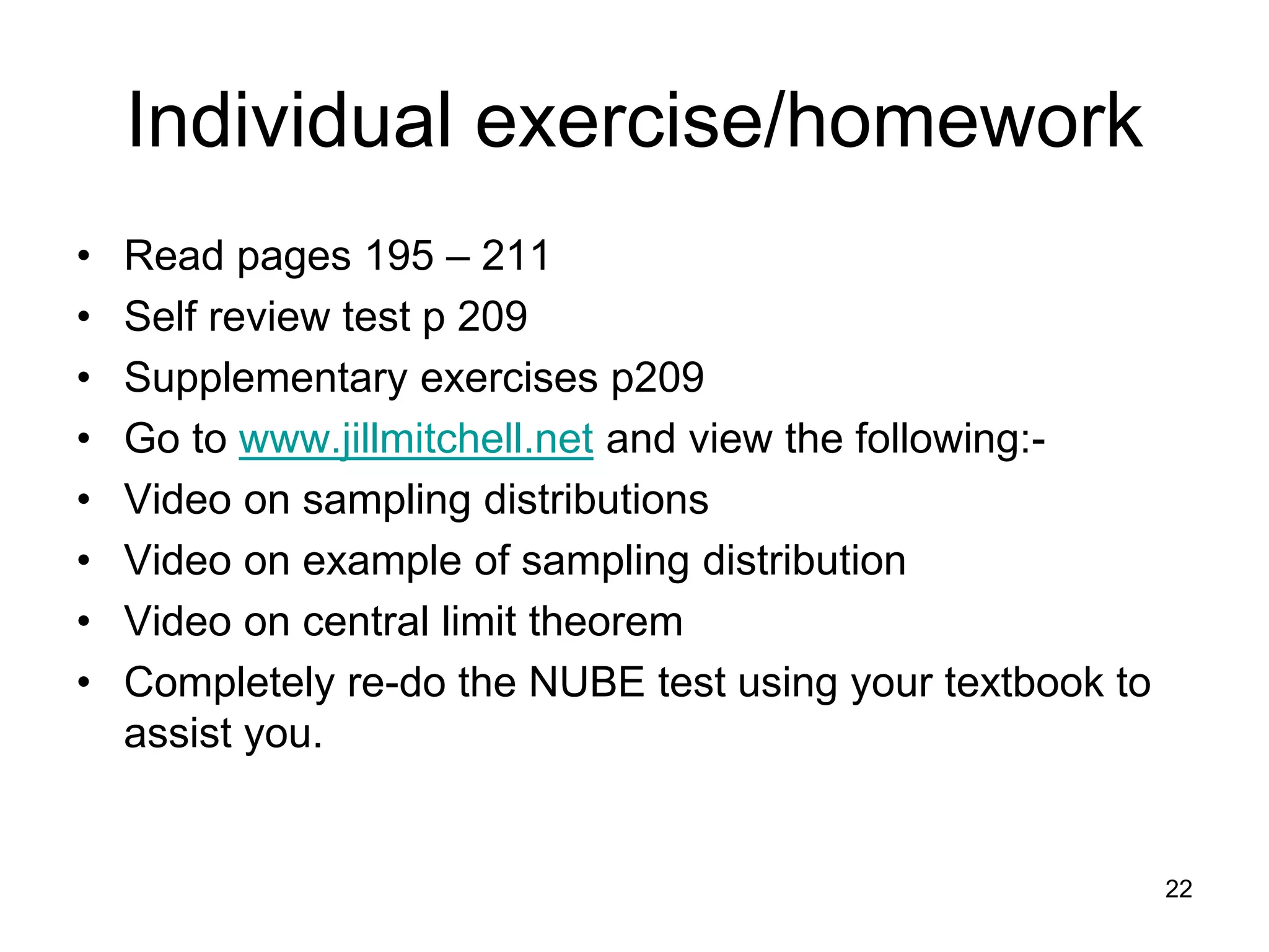 Individual exercise/homework
•   Read pages 195 – 211
•   Self review test p 209
•   Supplementary exercises p209
•   Go to www.jillmitchell.net and view the following:-
•   Video on sampling distributions
•   Video on example of sampling distribution
•   Video on central limit theorem
•   Completely re-do the NUBE test using your textbook to
    assist you.


                                                            22
 