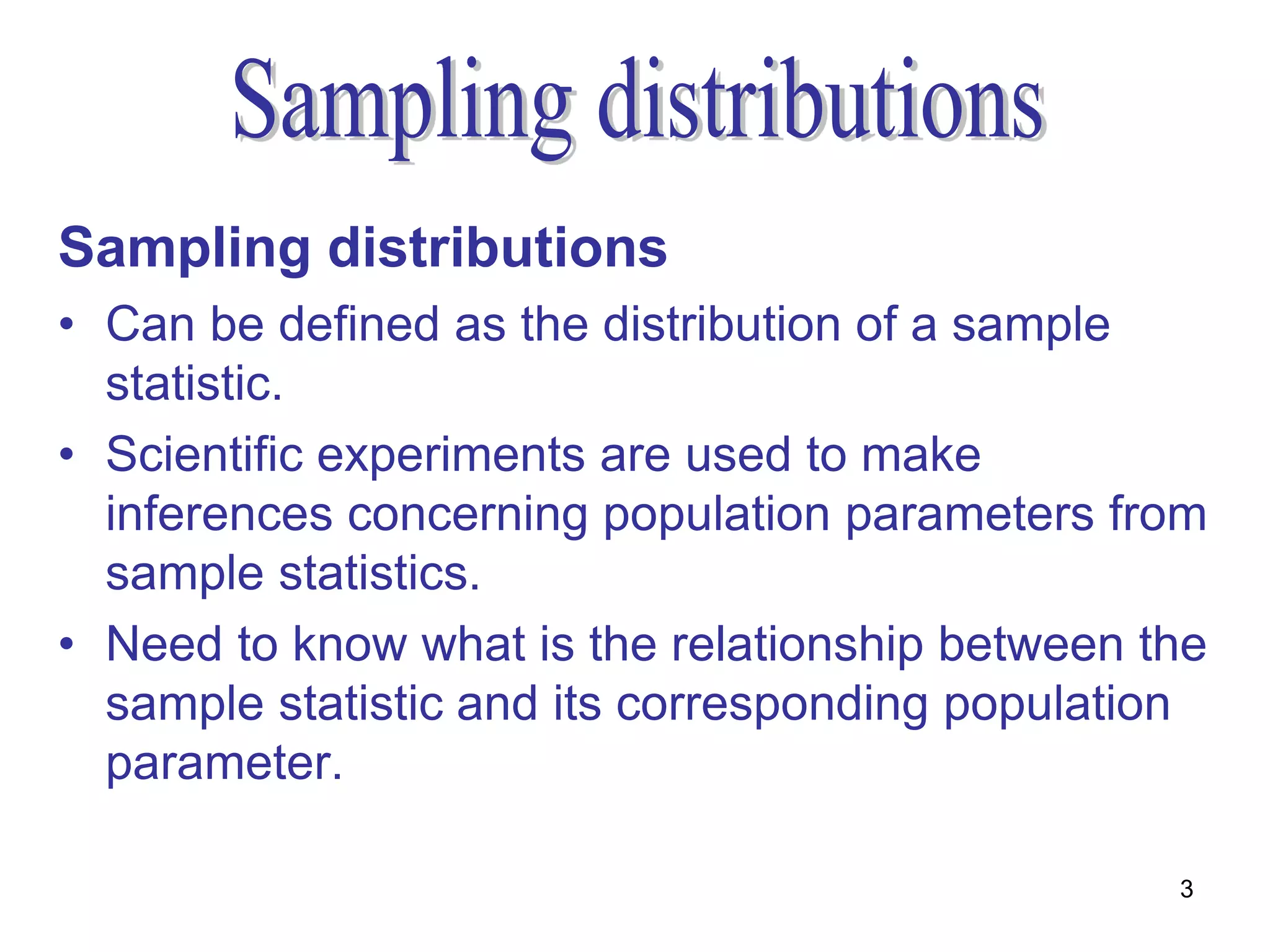 Sampling distributions
• Can be defined as the distribution of a sample
  statistic.
• Scientific experiments are used to make
  inferences concerning population parameters from
  sample statistics.
• Need to know what is the relationship between the
  sample statistic and its corresponding population
  parameter.

                                                 3
 