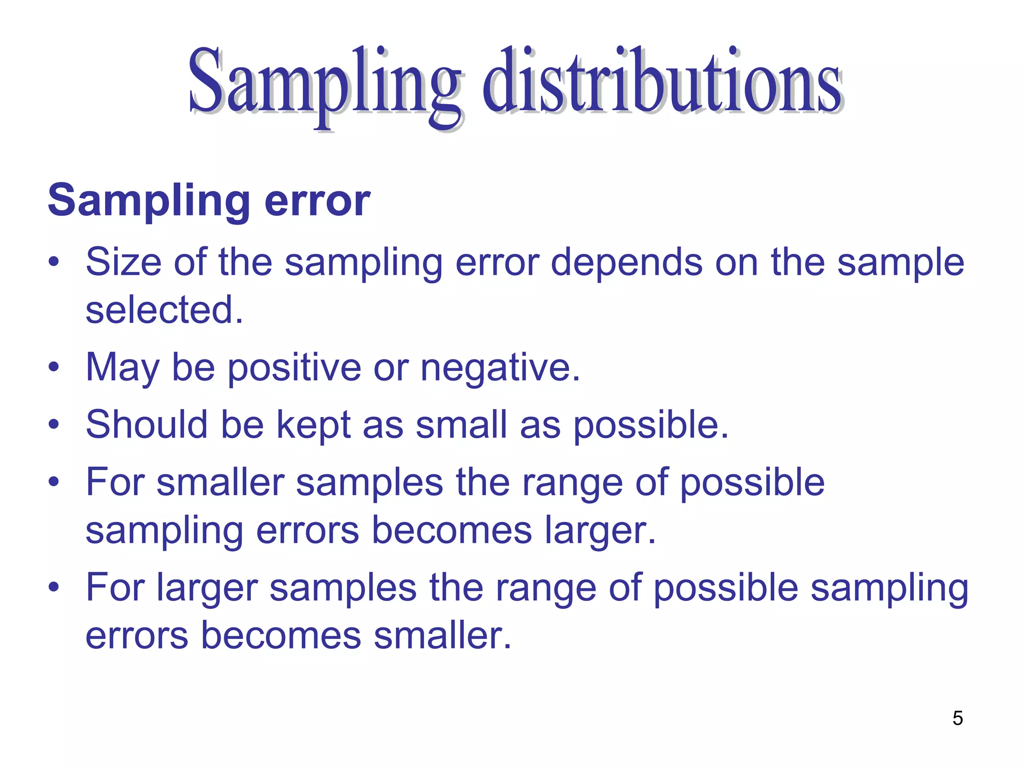 Sampling error
• Size of the sampling error depends on the sample
  selected.
• May be positive or negative.
• Should be kept as small as possible.
• For smaller samples the range of possible
  sampling errors becomes larger.
• For larger samples the range of possible sampling
  errors becomes smaller.
                                                  5
 