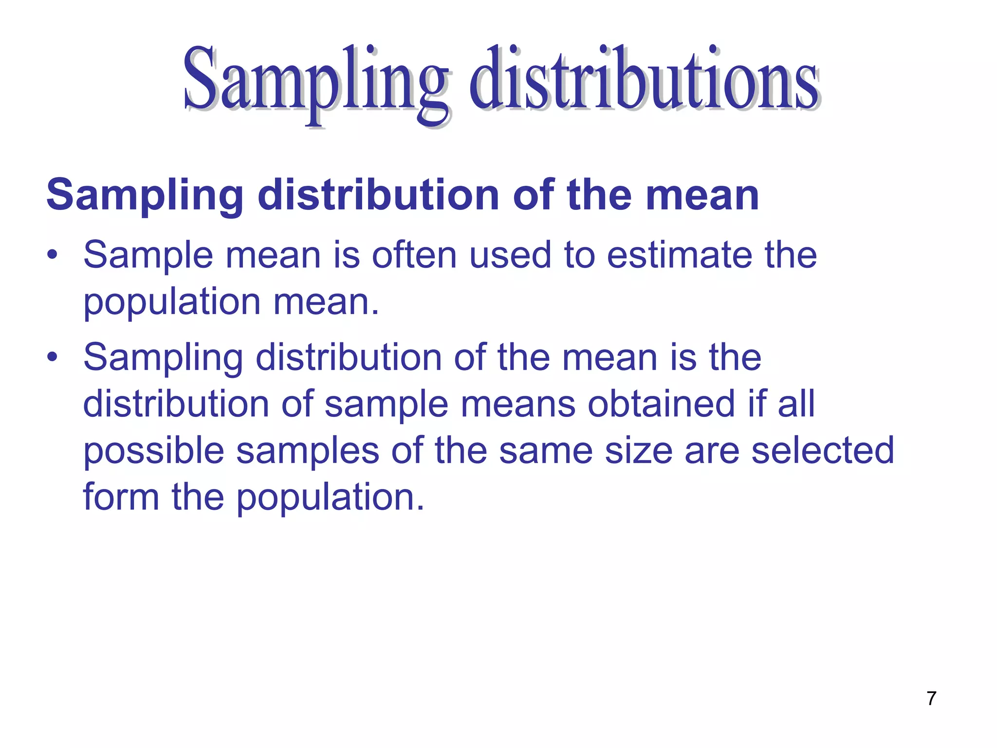 Sampling distribution of the mean
• Sample mean is often used to estimate the
  population mean.
• Sampling distribution of the mean is the
  distribution of sample means obtained if all
  possible samples of the same size are selected
  form the population.




                                                   7
 
