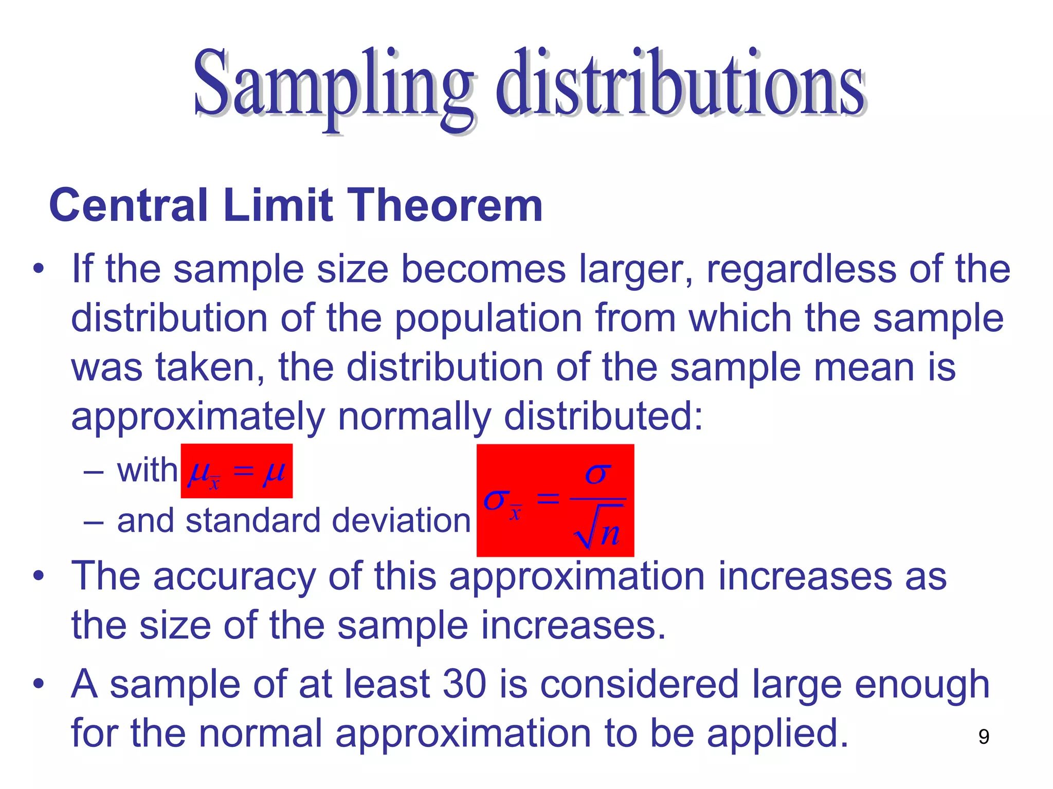 Central Limit Theorem
• If the sample size becomes larger, regardless of the
  distribution of the population from which the sample
  was taken, the distribution of the sample mean is
  approximately normally distributed:
  – with  x                    
                           x 
  – and standard deviation      n
• The accuracy of this approximation increases as
  the size of the sample increases.
• A sample of at least 30 is considered large enough
  for the normal approximation to be applied.      9
 