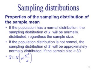 Properties of the sampling distribution of
the sample mean
• If the population has a normal distribution, the
  sampling distribution of x will be normally
  distributed, regardless the sample size.
• If the population distribution is not normal, the
  sampling distribution of x will be approximately
  normally distributed, if the sample size ≥ 30.
• X N ;  2 
               
            n 
                                                      11
 
