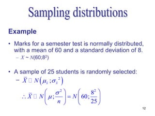 Example
• Marks for a semester test is normally distributed,
  with a mean of 60 and a standard deviation of 8.
  – X ~ N(60;82)

• A sample of 25 students is randomly selected:
            
  – X N  x ; x 2  
              2           82 
    X     N ;     N  60; 
                n          25 
                                                   12
 