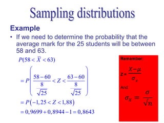 Example
• If we need to determine the probability that the
  average mark for the 25 students will be between
  58 and 63.
  P (58  X  63)
                           
       58  60     63  60 
    P         Z         
       8              8 
                           
       25             25 
    P  1, 25  Z  1,88 
    0,9699  0,8944  1  0,8643
 