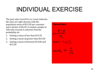 INDIVIDUAL EXERCISE
The past sales record for ice cream indicates
the sales are right skewed, with the
population mean of R13.50 per customer
and a std dev of R6.50. A random sample of
100 sales records is selected. Find the
probability of:-
1. Getting a mean of less than R13.25
2. Getting a mean of greater than R14.50
3. Getting a mean of between R13.80 and
    R15.20




                                                15
 