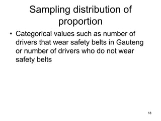 Sampling distribution of
           proportion
• Categorical values such as number of
  drivers that wear safety belts in Gauteng
  or number of drivers who do not wear
  safety belts




                                              18
 