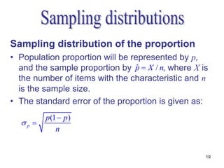 Sampling distribution of the proportion
• Population proportion will be represented by p,
  and the sample proportion by p  X / n, where X is
                                  ˆ
  the number of items with the characteristic and n
  is the sample size.
• The standard error of the proportion is given as:
         p(1  p)
  p 
            n


                                                   19
 