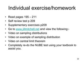Individual exercise/homework
•   Read pages 195 – 211
•   Self review test p 209
•   Supplementary exercises p209
•   Go to www.jillmitchell.net and view the following:-
•   Video on sampling distributions
•   Video on example of sampling distribution
•   Video on central limit theorem
•   Completely re-do the NUBE test using your textbook to
    assist you.


                                                            22
 