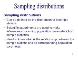 Sampling distributions
• Can be defined as the distribution of a sample
  statistic.
• Scientific experiments are used to make
  inferences concerning population parameters from
  sample statistics.
• Need to know what is the relationship between the
  sample statistic and its corresponding population
  parameter.

                                                 3
 