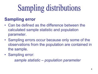 Sampling error
• Can be defined as the difference between the
  calculated sample statistic and population
  parameter.
• Sampling errors occur because only some of the
  observations from the population are contained in
  the sample.
• Sampling error:
      sample statistic – population parameter

                                                  4
 