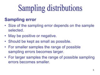 Sampling error
• Size of the sampling error depends on the sample
  selected.
• May be positive or negative.
• Should be kept as small as possible.
• For smaller samples the range of possible
  sampling errors becomes larger.
• For larger samples the range of possible sampling
  errors becomes smaller.
                                                  5
 