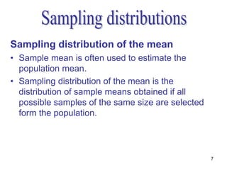 Sampling distribution of the mean
• Sample mean is often used to estimate the
  population mean.
• Sampling distribution of the mean is the
  distribution of sample means obtained if all
  possible samples of the same size are selected
  form the population.




                                                   7
 