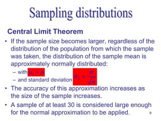 Central Limit Theorem
• If the sample size becomes larger, regardless of the
  distribution of the population from which the sample
  was taken, the distribution of the sample mean is
  approximately normally distributed:
  – with  x                    
                           x 
  – and standard deviation      n
• The accuracy of this approximation increases as
  the size of the sample increases.
• A sample of at least 30 is considered large enough
  for the normal approximation to be applied.      9
 