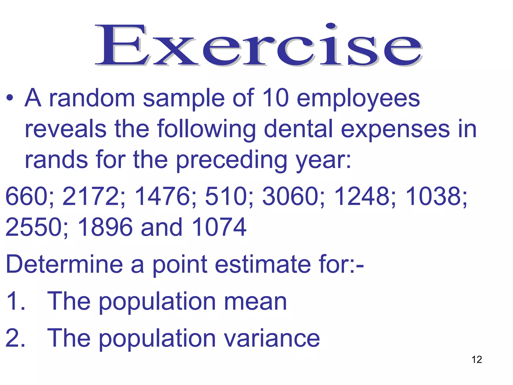 • A random sample of 10 employees
  reveals the following dental expenses in
  rands for the preceding year:
660; 2172; 1476; 510; 3060; 1248; 1038;
2550; 1896 and 1074
Determine a point estimate for:-
1. The population mean
2. The population variance
                                         12
 