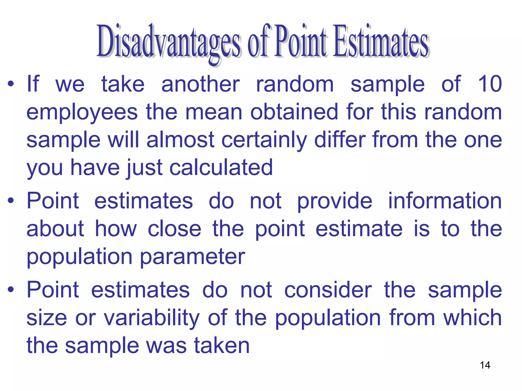 • If we take another random sample of 10
  employees the mean obtained for this random
  sample will almost certainly differ from the one
  you have just calculated
• Point estimates do not provide information
  about how close the point estimate is to the
  population parameter
• Point estimates do not consider the sample
  size or variability of the population from which
  the sample was taken
                                               14
 