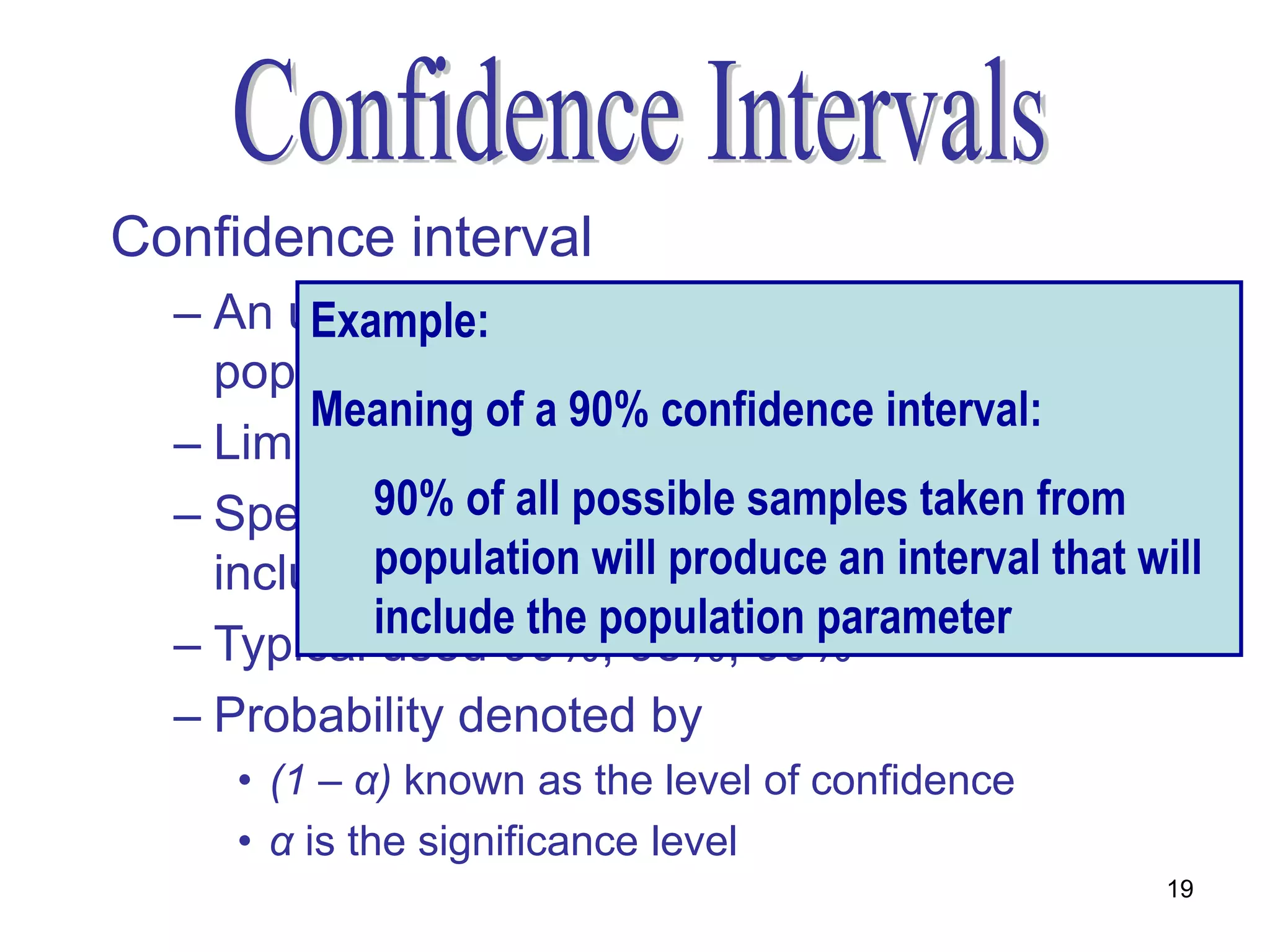 Confidence interval
  – An upper and lower limit within in which the
         Example:
    population parameter is expected to lie
         Meaning of a 90% confidence interval:
  – Limits will vary from sample to sample
  – Specify90% of all possible samples taken from
             the probability that the interval will
    include population will produce an interval that will
             the parameter
            include the population parameter
  – Typical used 90%, 95%, 99%
  – Probability denoted by
     • (1 – α) known as the level of confidence
     • α is the significance level
                                                       19
 
