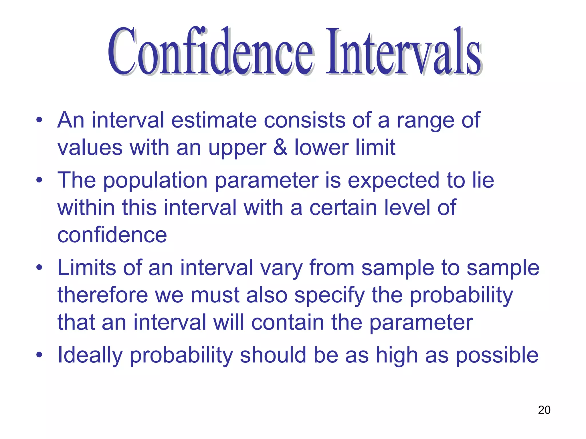 • An interval estimate consists of a range of
  values with an upper & lower limit
• The population parameter is expected to lie
  within this interval with a certain level of
  confidence
• Limits of an interval vary from sample to sample
  therefore we must also specify the probability
  that an interval will contain the parameter
• Ideally probability should be as high as possible

                                                  20
 