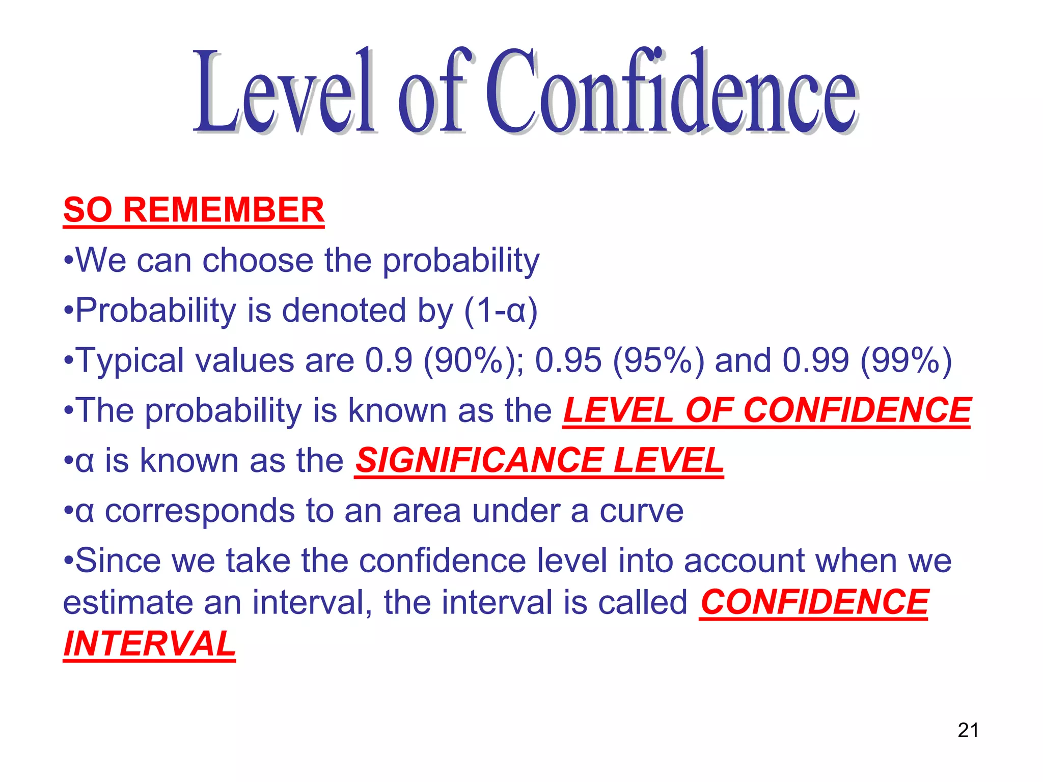 SO REMEMBER
•We can choose the probability
•Probability is denoted by (1-α)
•Typical values are 0.9 (90%); 0.95 (95%) and 0.99 (99%)
•The probability is known as the LEVEL OF CONFIDENCE
•α is known as the SIGNIFICANCE LEVEL
•α corresponds to an area under a curve
•Since we take the confidence level into account when we
estimate an interval, the interval is called CONFIDENCE
INTERVAL

                                                       21
 