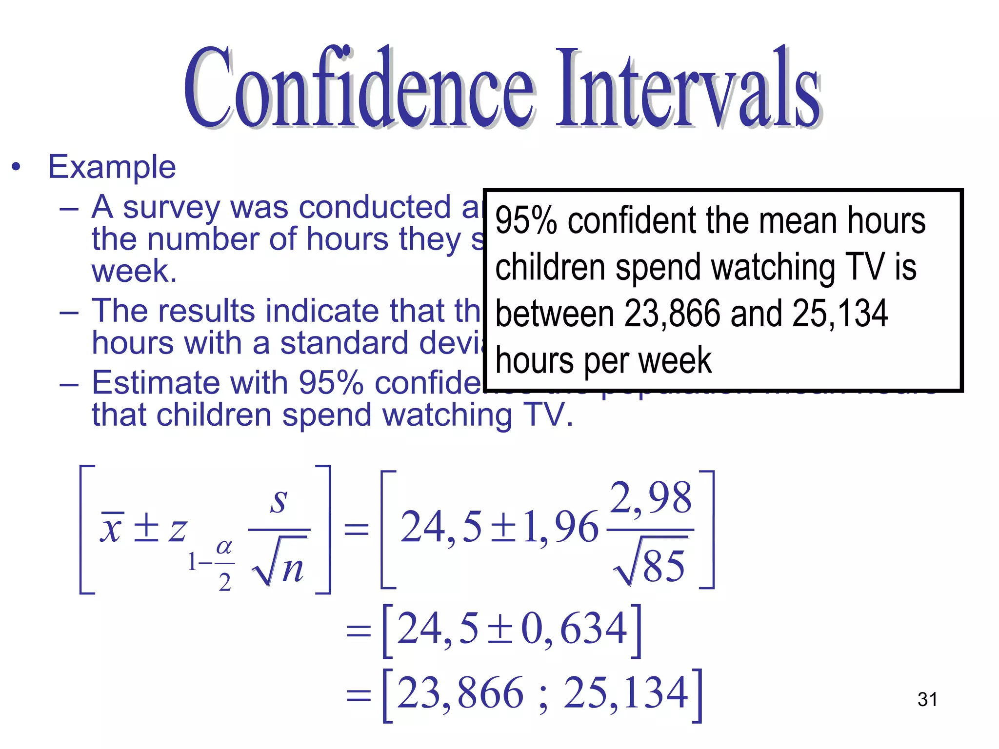 • Example
   – A survey was conducted amongst 85 childrenmean hours
                                  95% confident the to determine
     the number of hours they spend in front of the TV every
     week.                        children spend watching TV is
   – The results indicate that thebetween 23,866 and 25,134 24,5
                                   mean for the sample was
     hours with a standard deviation of 2,98 hours.
                                  hours per week
   – Estimate with 95% confidence the population mean hours
     that children spend watching TV.

               s                 2,98 
     x  z1       24,5  1,96      
             2  n                  85 
                      24,5  0, 634
                      23,866 ; 25,134                     31
 