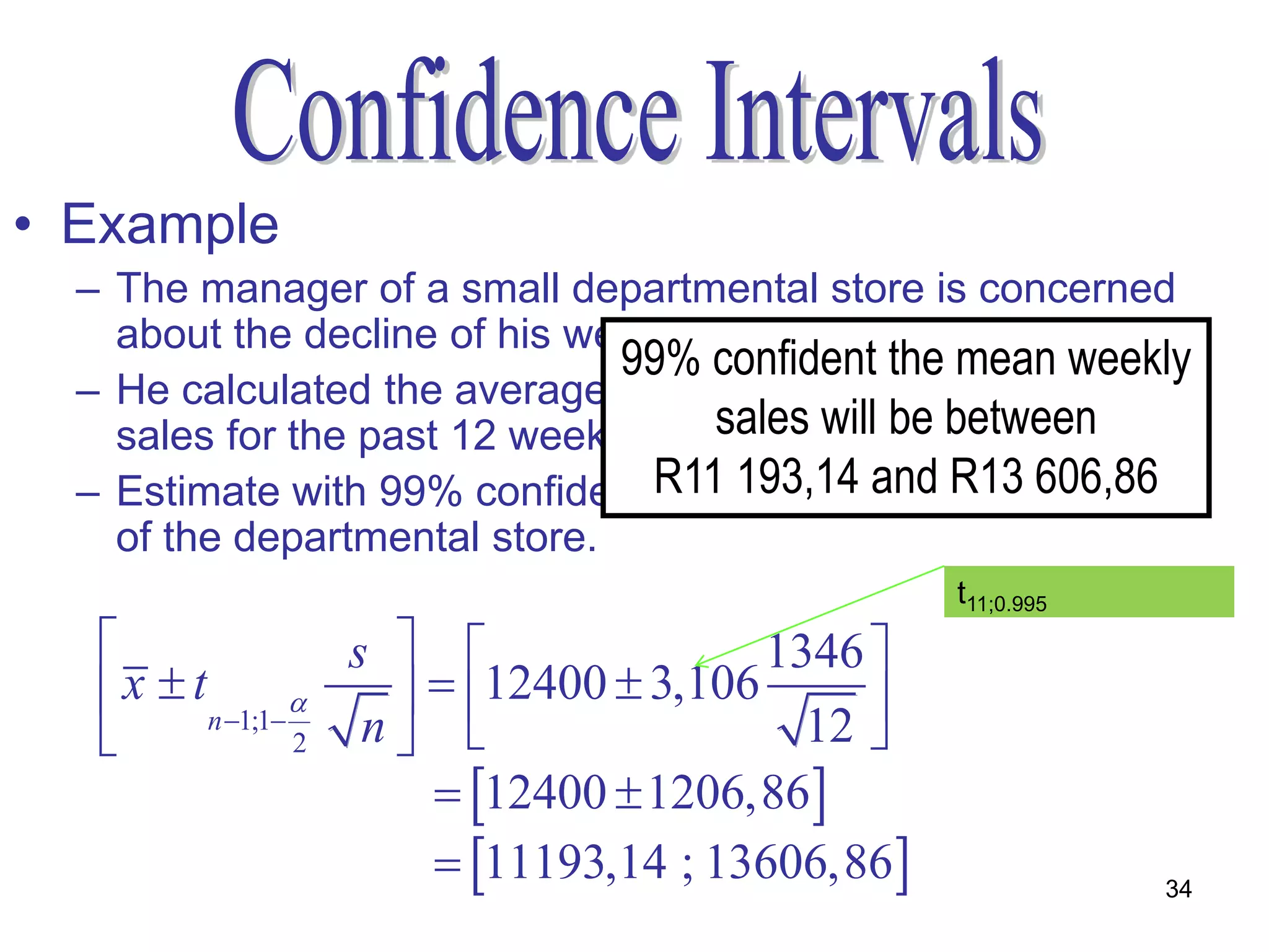 • Example
  – The manager of a small departmental store is concerned
    about the decline of his weekly sales.
                               99% confident the mean weekly
  – He calculated the average and standard deviation of his
    sales for the past 12 weeks, x =sales will be between
                                     R12400 and s = R1346
  – Estimate with 99% confidence the populationR13 606,86
                                 R11 193,14 and mean sales
    of the departmental store.
                                                   t11;0.995
                   s                  1346 
    x  tn 1;1      12400  3,106      
                 2  n                   12 
                         12400  1206,86
                         11193,14 ; 13606,86                34
 