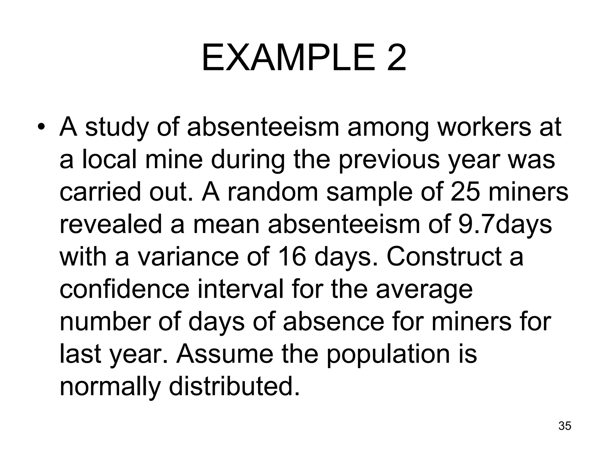 EXAMPLE 2
• A study of absenteeism among workers at
  a local mine during the previous year was
  carried out. A random sample of 25 miners
  revealed a mean absenteeism of 9.7days
  with a variance of 16 days. Construct a
  confidence interval for the average
  number of days of absence for miners for
  last year. Assume the population is
  normally distributed.
                                          35
 