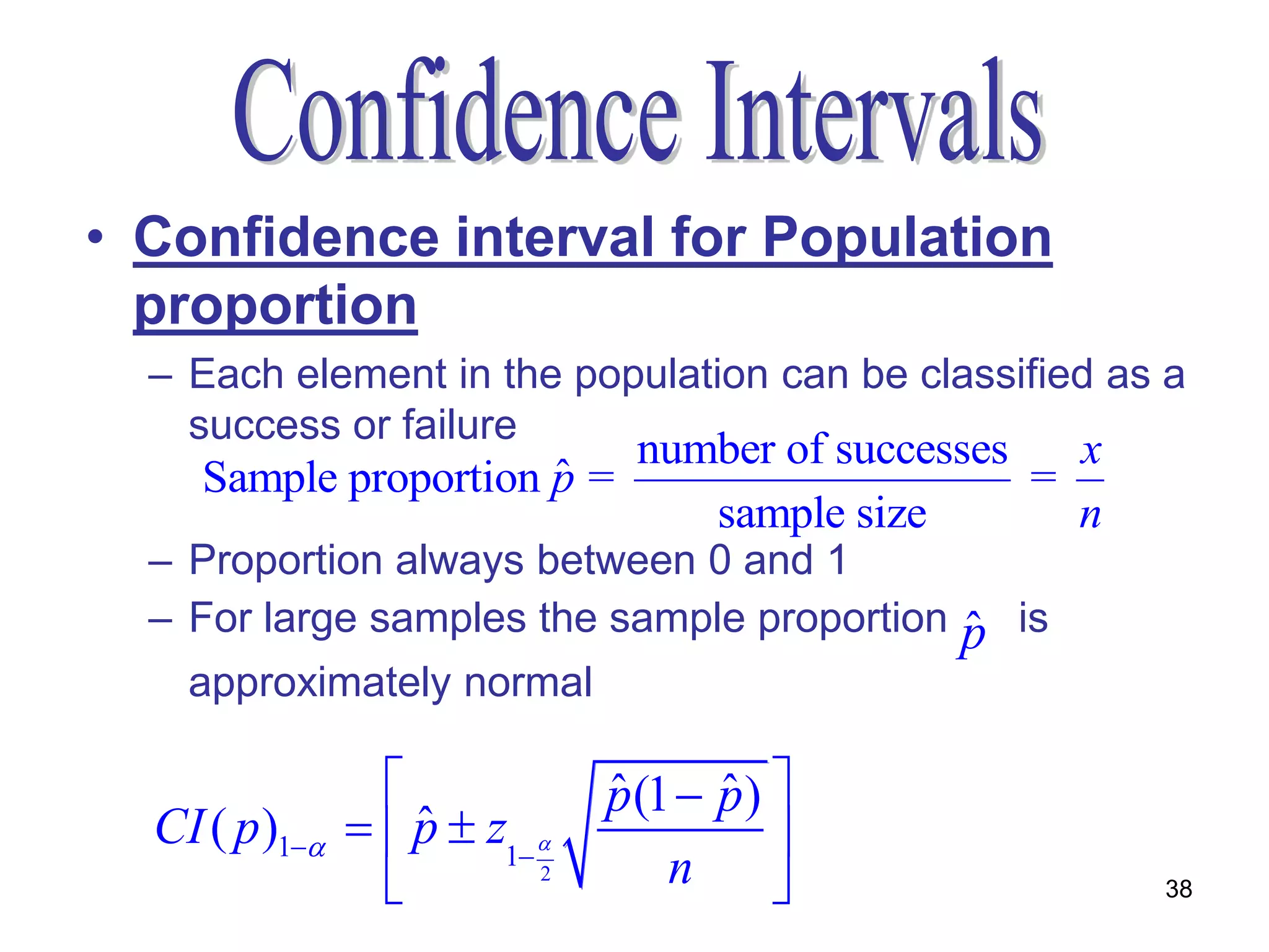 • Confidence interval for Population
  proportion
  – Each element in the population can be classified as a
    success or failure
                           number of successes   x
                       ˆ
     Sample proportion p =                     =
                              sample size        n
  – Proportion always between 0 and 1
  – For large samples the sample proportion    ˆ
                                               p is
    approximately normal

                               p (1  p ) 
                                ˆ      ˆ
  CI ( p )1     p  z1 
                    ˆ                      
                           2       n                 38
 