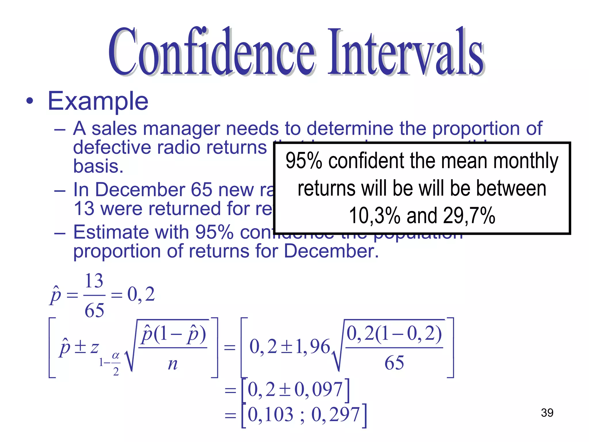 • Example
  – A sales manager needs to determine the proportion of
    defective radio returns that is made on a monthly
    basis.                    95% confident the mean monthly
  – In December 65 new radios werewill be will in January
                               returns sold and be between
    13 were returned for rework. 10,3% and 29,7%
  – Estimate with 95% confidence the population
    proportion of returns for December.
      13
 p
 ˆ          0, 2
      65
              p (1  p )  
                ˆ     ˆ                       0, 2(1  0, 2) 
  p  z1 
   ˆ                         0, 2  1,96                  
          2       n                             65        
                              0, 2  0, 097 
                              0,103 ; 0, 297                  39
 