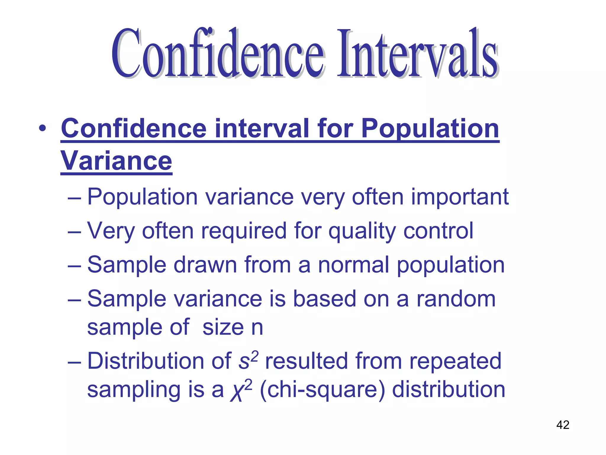 • Confidence interval for Population
  Variance
  – Population variance very often important
  – Very often required for quality control
  – Sample drawn from a normal population
  – Sample variance is based on a random
    sample of size n
  – Distribution of s2 resulted from repeated
    sampling is a χ2 (chi-square) distribution
                                                 42
 