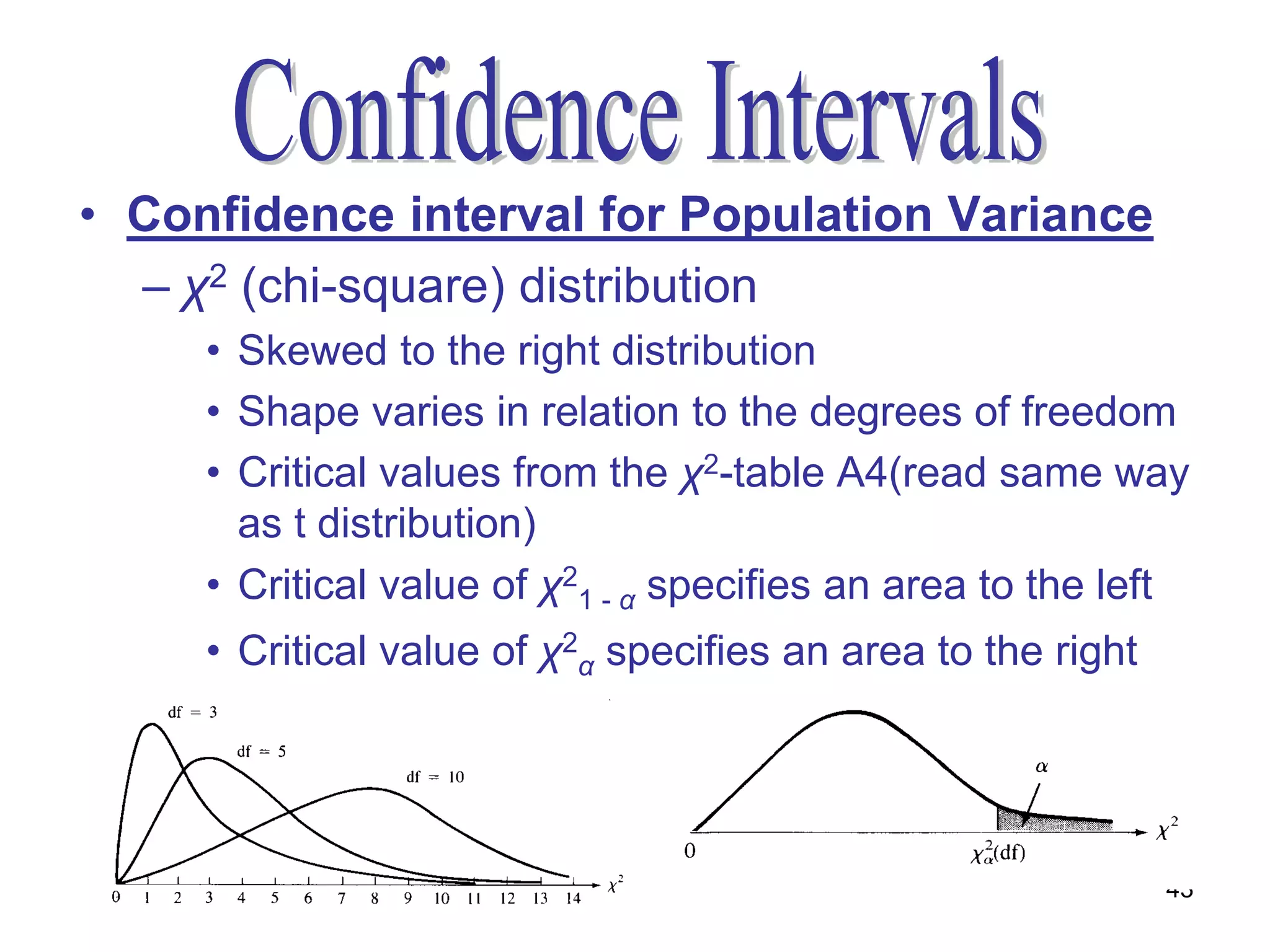 • Confidence interval for Population Variance
  – χ2 (chi-square) distribution
     • Skewed to the right distribution
     • Shape varies in relation to the degrees of freedom
     • Critical values from the χ2-table A4(read same way
       as t distribution)
     • Critical value of χ21 - α specifies an area to the left
     • Critical value of χ2α specifies an area to the right




                                                              43
 