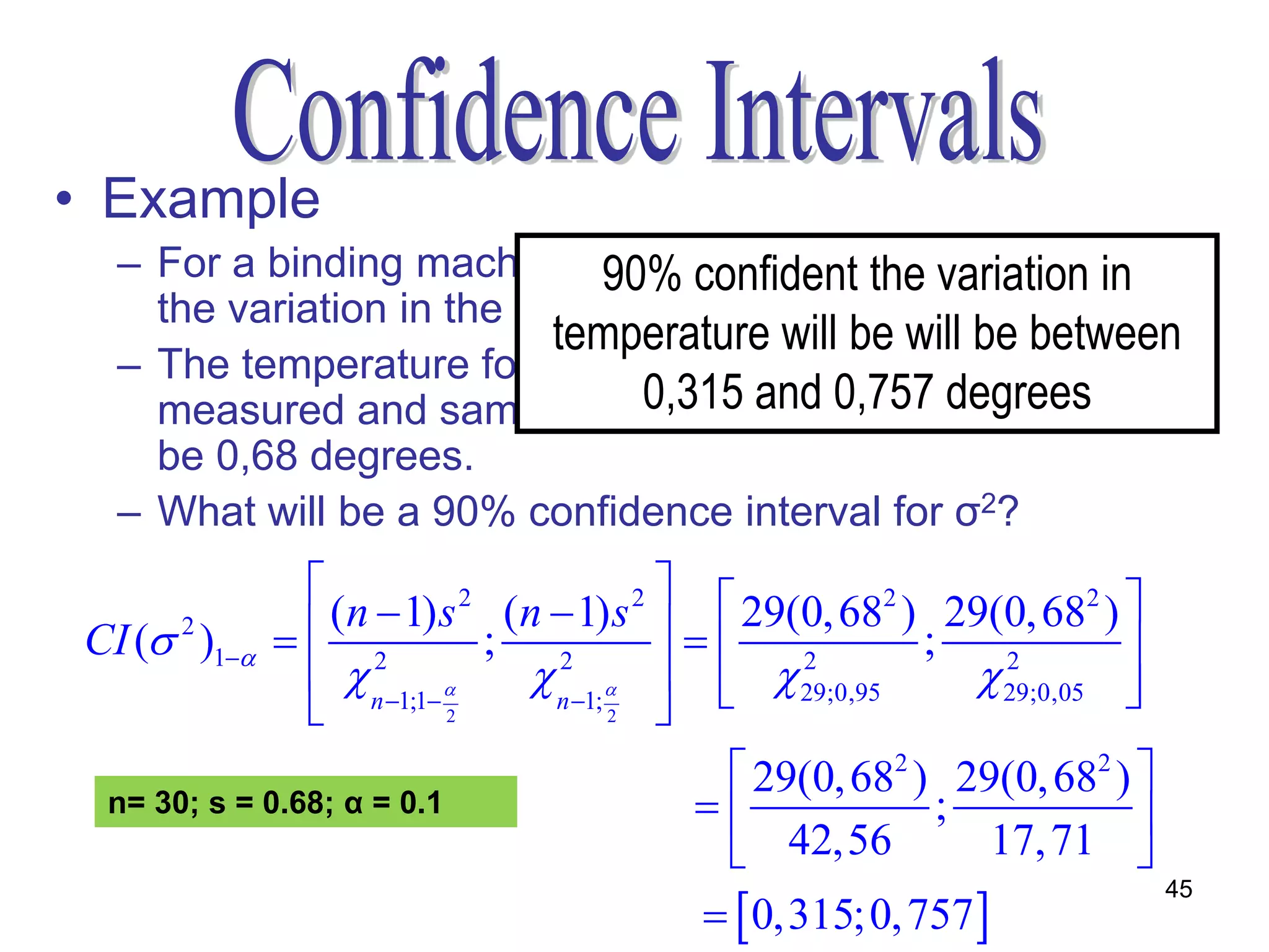 • Example
   – For a binding machine to work on its optimum capacity
                              90% confident the variation in
     the variation in the temperature of the room is vital.
                            temperature will be will be between
   – The temperature for 30 consecutive hours were
     measured and sample standard and 0,757 were found to
                                0,315 deviation degrees
     be 0,68 degrees.
   – What will be a 90% confidence interval for σ2?
                                         
                  (n  1) s 2 (n  1) s 2   29(0, 682 ) 29(0, 682 ) 
 CI ( 2 )1   2           ; 2                        ;            
                  n 1;1     n 1;    29;0,95
                                             
                                                  2
                                                               29;0,05 
                                                                2
                                                                        
                           2          2  
                                               29(0, 682 ) 29(0, 682 ) 
  n= 30; s = 0.68; α = 0.1                                ;            
                                               42,56          17, 71 
                                             0,315;0, 757 
                                                                             45
 