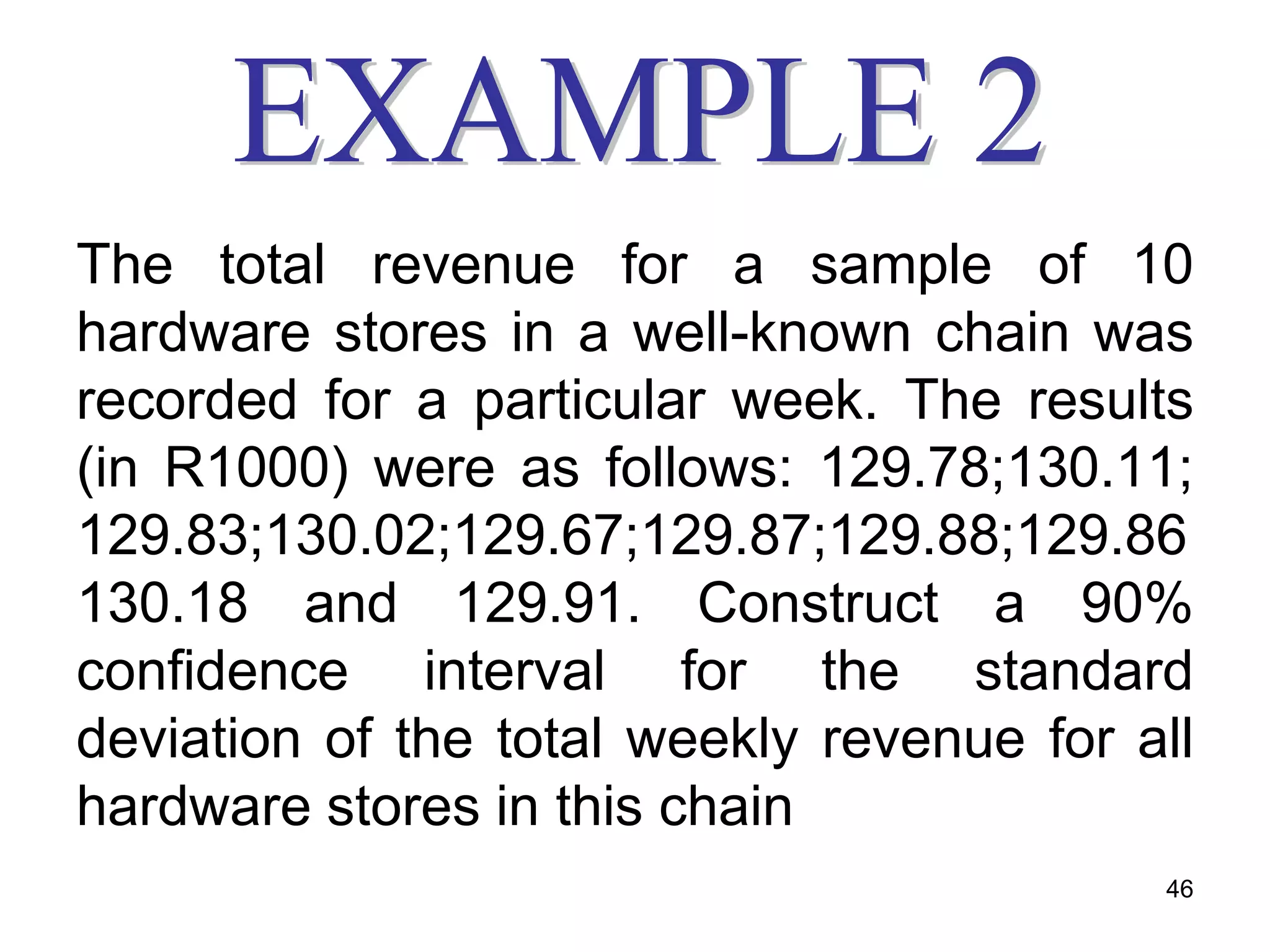 The total revenue for a sample of 10
hardware stores in a well-known chain was
recorded for a particular week. The results
(in R1000) were as follows: 129.78;130.11;
129.83;130.02;129.67;129.87;129.88;129.86
130.18 and 129.91. Construct a 90%
confidence interval for the standard
deviation of the total weekly revenue for all
hardware stores in this chain
                                           46
 