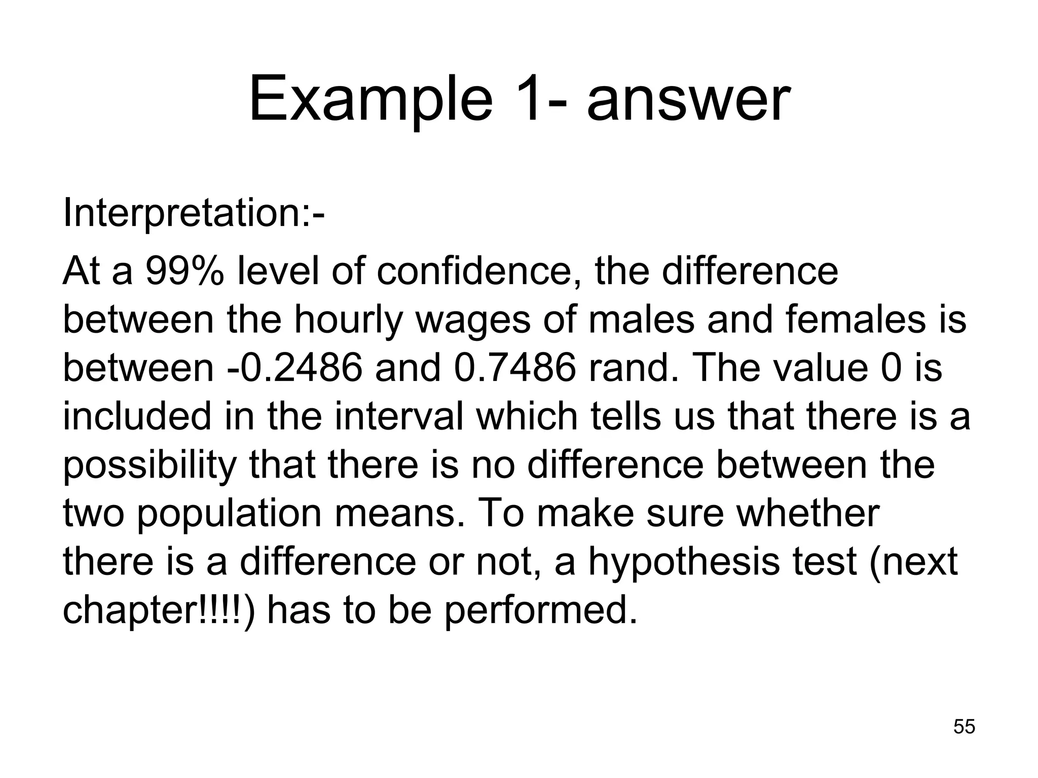Example 1- answer
Interpretation:-
At a 99% level of confidence, the difference
between the hourly wages of males and females is
between -0.2486 and 0.7486 rand. The value 0 is
included in the interval which tells us that there is a
possibility that there is no difference between the
two population means. To make sure whether
there is a difference or not, a hypothesis test (next
chapter!!!!) has to be performed.

                                                     55
 