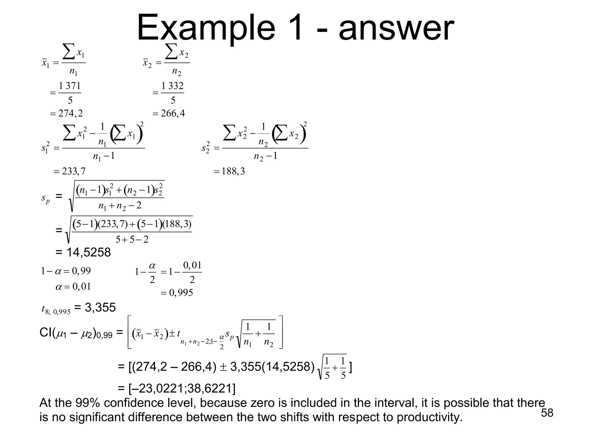 x
                                              Example 1 - answer
                                                          x2
                        1
          x1                                   x2 
                    n1                                 n2
                 1 371                              1 332
                                                 
                   5                                  5
                274, 2                            266, 4

                                                                                       
                               1              2                                          1                2
                        2                                                            2
                       x1               x1                                         x2              x2
           2                  n1                                     2                  n2
          s1                                                       s2   
                           n1 1
                                                                                     n 2 1
                233,7                                                    188,3

          sp    =
                  n1 1s12  n 2 1s2
                                        2

                                 n1  n 2  2
                                                    
                =
                  51(233,7)  51(188,3)
                                   5 5 2
              = 14,5258
                                                        0,01
          1   0,99                     1           1
                                                2       2
               0,01
                                                     0,995
          t 8; 0,995   = 3,355
                                                                                   1   1      
        CI(1 – 2 =  x1  x 2   t
                    )0,99                                                    sp              
                                         
                                                           n1 n 2 2;1
                                                                             2
                                                                                     n1 n 2     
                                                                                                

                                                                                                              1 1
                                      = [(274,2 – 266,4)  3,355(14,5258)                                       ]
                                                                                                              5 5
                            
                         = [–23,0221;38,6221]
          At the 99% confidence level, because zero is included in the interval, it is possible that there
                                                                                                         58
                                                     
          is no significant difference between the two shifts with respect to productivity.
 
