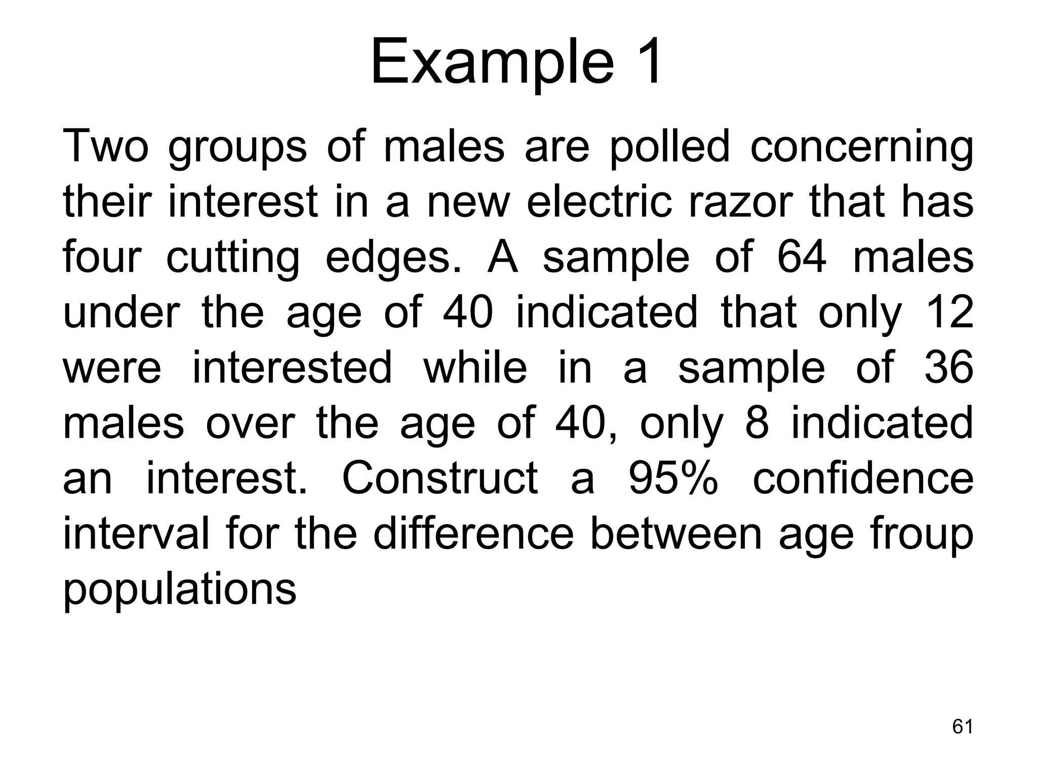 Example 1
Two groups of males are polled concerning
their interest in a new electric razor that has
four cutting edges. A sample of 64 males
under the age of 40 indicated that only 12
were interested while in a sample of 36
males over the age of 40, only 8 indicated
an interest. Construct a 95% confidence
interval for the difference between age froup
populations

                                             61
 