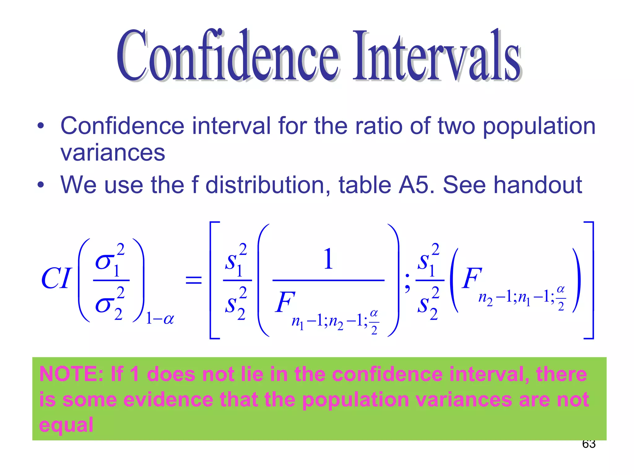 • Confidence interval for the ratio of two population
  variances
• We use the f distribution, table A5. See handout

                 2                       2                           
    
                                                                   
       2
CI   1         s1 
                2
                             1             ; s1 F                      
                 s2  F                                                
                                                                

     1
       2
                                          s2 2  n2 1; n1 1;
                                                                2

                      n1 1; n2 1;
                                                                       
       2
                                      2


NOTE: If 1 does not lie in the confidence interval, there
is some evidence that the population variances are not
equal
                                                                        63
 